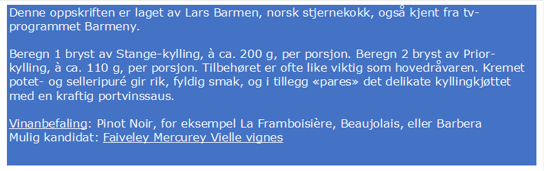Denne oppskriften er laget av Lars Barmen, norsk stjernekokk, ogs kjent fra tv-programmet Barmeny.

Beregn 1 bryst av Stange-kylling,  ca. 200 g, per porsjon. Beregn 2 bryst av Prior-kylling,  ca. 110 g, per porsjon. Tilbehret er ofte like viktig som hovedrvaren. Kremet potet- og selleripur gir rik, fyldig smak, og i tillegg pares det delikate kyllingkjttet med en kraftig portvinssaus.

Vinanbefaling: Pinot Noir, for eksempel La Framboisire, Beaujolais, eller Barbera
Mulig kandidat: Faiveley Mercurey Vielle vignes
